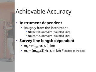 Achievable Accuracy
• Instrument dependent
 Roughly from the instrument
 NI002 = 0,2mm/km (doubled line)
 NI025 = 2.5mm/km (doubled line)
• Survey line length dependent
 ms = m1km s, s in km
 mH = (m1km/2) s, s in km #(middle of the line)
 