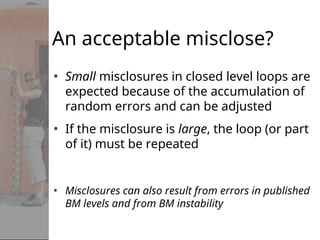 An acceptable misclose?
• Small misclosures in closed level loops are
expected because of the accumulation of
random errors and can be adjusted
• If the misclosure is large, the loop (or part
of it) must be repeated
• Misclosures can also result from errors in published
BM levels and from BM instability
 