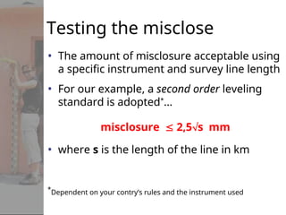Testing the misclose
• The amount of misclosure acceptable using
a specific instrument and survey line length
• For our example, a second order leveling
standard is adopted*
…
misclosure  2,5s mm
• where s is the length of the line in km
*
Dependent on your contry’s rules and the instrument used
 