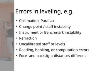 Errors in leveling, e.g.
• Collimation, Parallax
• Change point / staff instability
• Instrument or Benchmark instability
• Refraction
• Uncalibrated staff or levels
• Reading, booking, or computation errors
• Fore- and backsight distances different
 