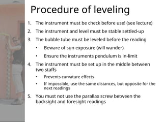 Procedure of leveling
1. The instrument must be check before use! (see lecture)
2. The instrument and level must be stable settled-up
3. The bubble tube must be leveled before the reading
• Beware of sun exposure (will wander)
• Ensure the instruments pendulum is in-limit
4. The instrument must be set up in the middle between
two staffs
• Prevents curvature effects
• If impossible, use the same distances, but opposite for the
next readings
5. You must not use the parallax screw between the
backsight and foresight readings
 