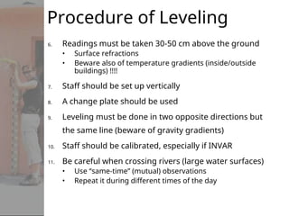6. Readings must be taken 30-50 cm above the ground
• Surface refractions
• Beware also of temperature gradients (inside/outside
buildings) !!!!
7. Staff should be set up vertically
8. A change plate should be used
9. Leveling must be done in two opposite directions but
the same line (beware of gravity gradients)
10. Staff should be calibrated, especially if INVAR
11. Be careful when crossing rivers (large water surfaces)
• Use “same-time” (mutual) observations
• Repeat it during different times of the day
Procedure of Leveling
 