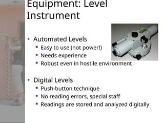 Equipment: Level
Instrument
• Automated Levels
 Easy to use (not power!)
 Needs experience
 Robust even in hostile environment
• Digital Levels
 Push-button technique
 No reading errors, special staff
 Readings are stored and analyzed digitally
 