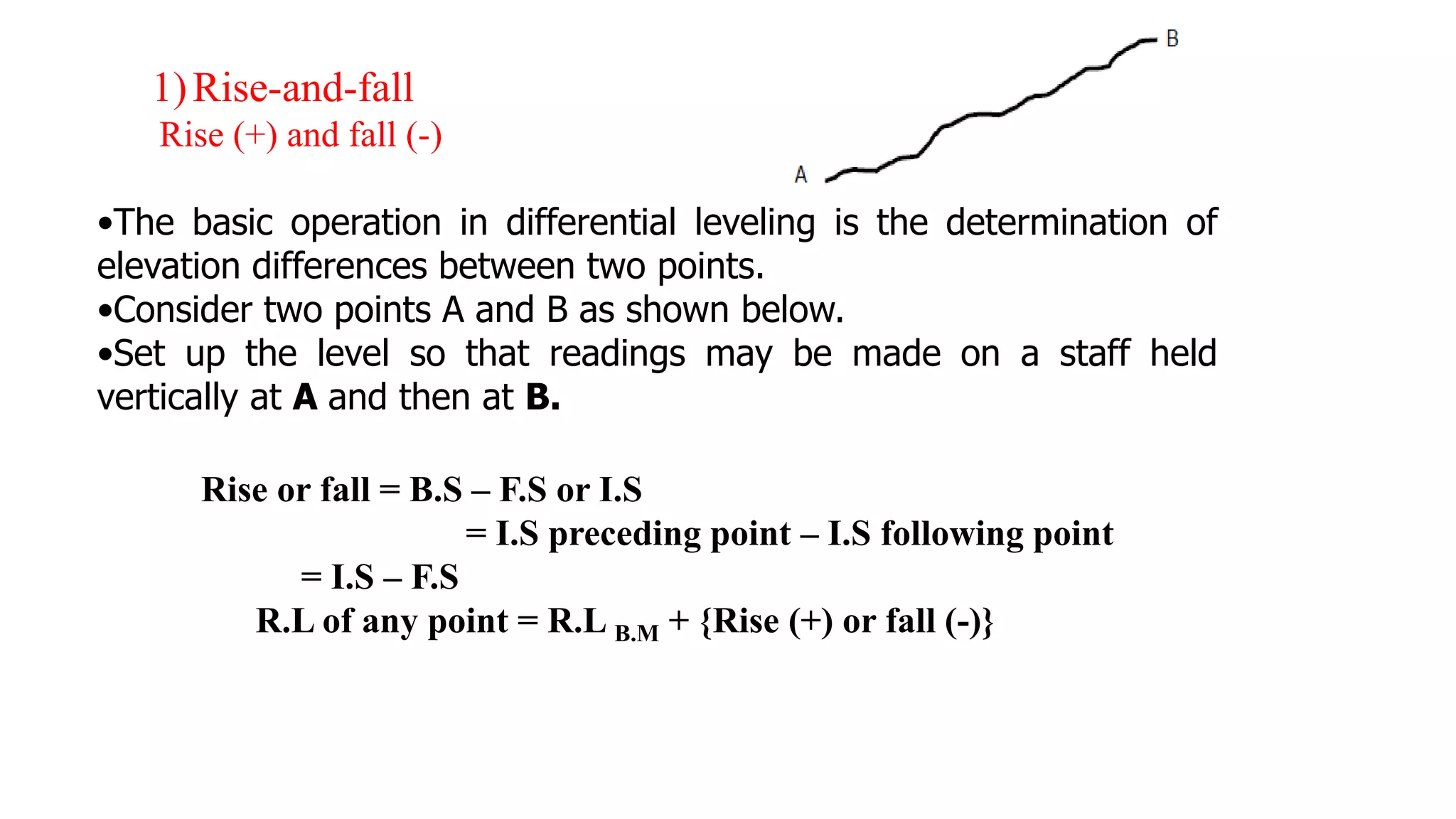 1)Rise-and-fall
Rise (+) and fall (-)
•The basic operation in differential leveling is the determination of
elevation differences between two points.
•Consider two points A and B as shown below.
•Set up the level so that readings may be made on a staff held
vertically at A and then at B.
Rise or fall = B.S – F.S or I.S
= I.S preceding point – I.S following point
= I.S – F.S
R.L of any point = R.L B.M + {Rise (+) or fall (-)}
 