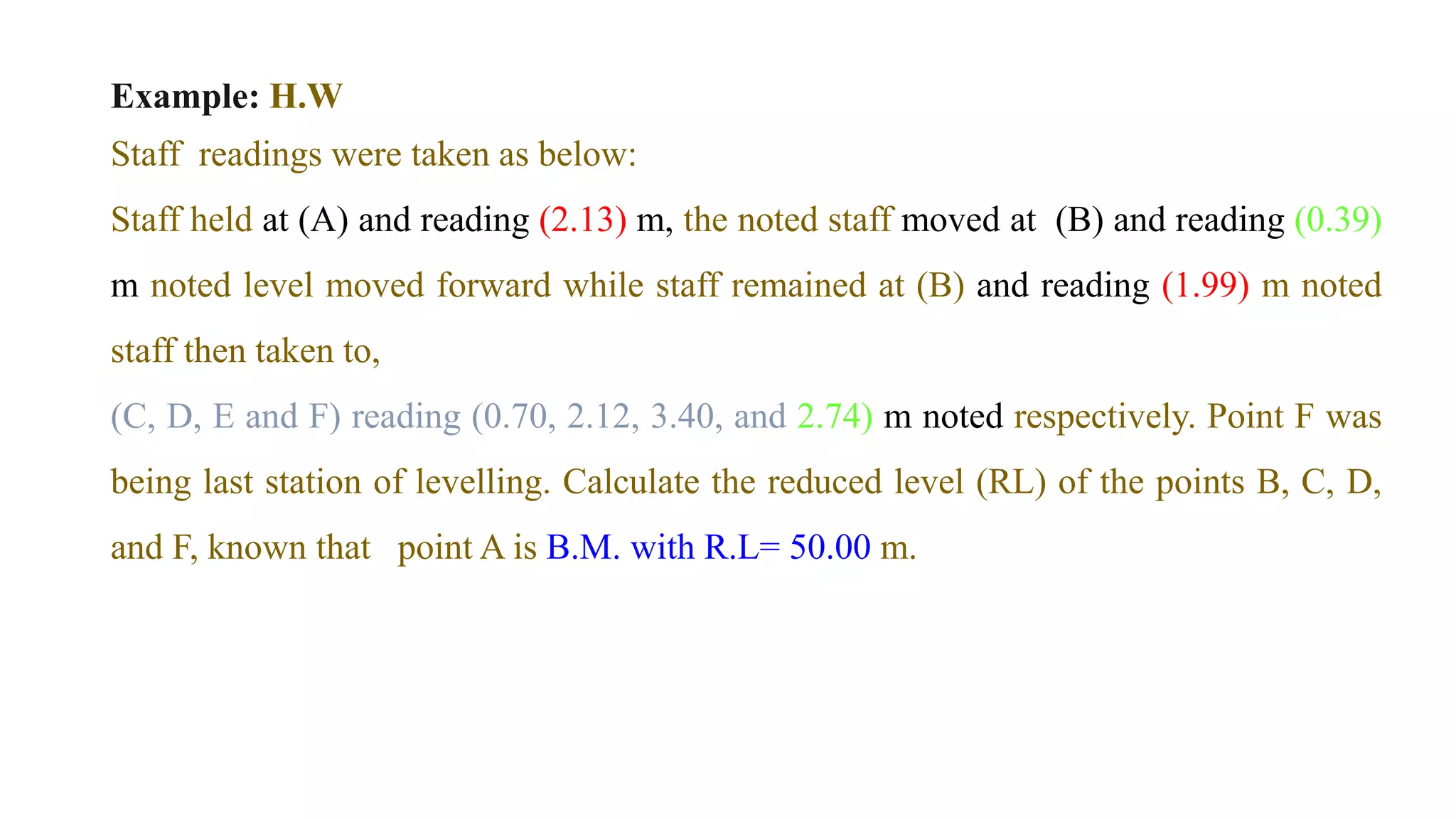 Example: H.W
Staff readings were taken as below:
Staff held at (A) and reading (2.13) m, the noted staff moved at (B) and reading (0.39)
m noted level moved forward while staff remained at (B) and reading (1.99) m noted
staff then taken to,
(C, D, E and F) reading (0.70, 2.12, 3.40, and 2.74) m noted respectively. Point F was
being last station of levelling. Calculate the reduced level (RL) of the points B, C, D,
and F, known that point A is B.M. with R.L= 50.00 m.
 