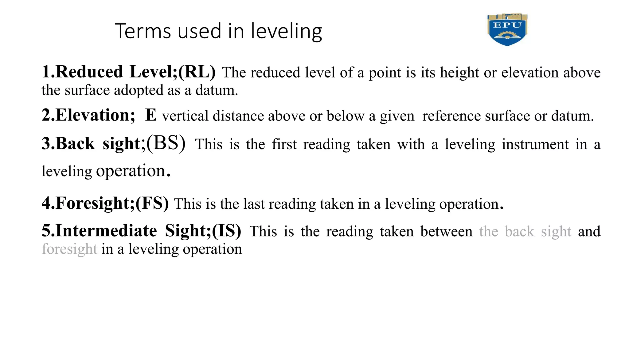 Terms used in leveling
1.Reduced Level;(RL) The reduced level of a point is its height or elevation above
the surface adopted as a datum.
2.Elevation; E vertical distance above or below a given reference surface or datum.
3.Back sight;(BS) This is the first reading taken with a leveling instrument in a
leveling operation.
4.Foresight;(FS) This is the last reading taken in a leveling operation.
5.Intermediate Sight;(IS) This is the reading taken between the back sight and
foresight in a leveling operation
 