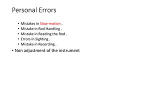 Personal Errors
• Mistakes in Slow-motion .
• Mistake in Rod Handling .
• Mistake in Reading the Rod .
• Errors in Sighting .
• Mistake in Recording .
• Non adjustment of the instrument
 