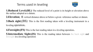 Terms used in leveling
1.Reduced Level;(RL) The reduced level of a point is its height or elevation above
the surface adopted as a datum.
2.Elevation; E vertical distance above or below a given reference surface or datum.
3.Back sight;(BS) This is the first reading taken with a leveling instrument in a
leveling operation.
4.Foresight;(FS) This is the last reading taken in a leveling operation.
5.Intermediate Sight;(IS) This is the reading taken between the back sight and
foresight in a leveling operation
 