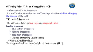 6.Turning Point -T P - or Change Point - CP
A change point or turning point:
is a staff station on which two staff readings are taken without changing
the position of the staff.
7.Error or Mis-closure:
The difference between true value and measured value.
Levelling procedures
• Observation procedures
• Booking procedures
• Reduction procedures
• Method of Booking Level Reading
1)-Rise-and-fall method
2)-Height of collimation (height of instrument (H.I.)
 