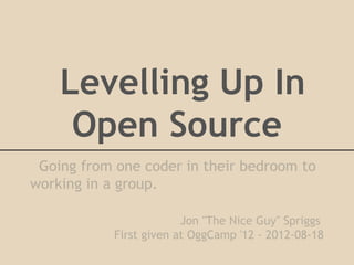 Levelling Up In
     Open Source
 Going from one coder in their bedroom to
working in a group.

                         Jon "The Nice Guy" Spriggs
            First given at OggCamp '12 - 2012-08-18
 