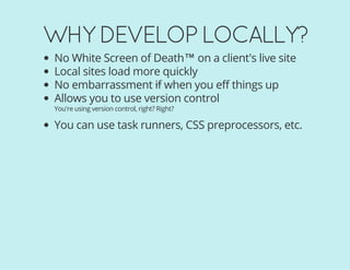 WHY DEVELOP LOCALLY?
No White Screen of Death™ on a client's live site
Local sites load more quickly
No embarrassment if when you eff things up
Allows you to use version control
You're using version control, right? Right?
You can use task runners, CSS preprocessors, etc.
 