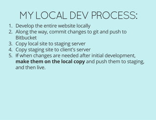 MY LOCAL DEV PROCESS:
1. Develop the entire website locally
2. Along the way, commit changes to git and push to
Bitbucket
3. Copy local site to staging server
4. Copy staging site to client's server
5. If when changes are needed after initial development,
make them on the local copy and push them to staging,
and then live.
 