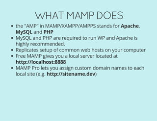 WHAT MAMP DOES
the "AMP" in MAMP/XAMPP/AMPPS stands for Apache,
MySQL and PHP
MySQL and PHP are required to run WP and Apache is
highly recommended.
Replicates setup of common web hosts on your computer
Free MAMP gives you a local server located at
http://localhost:8888
MAMP Pro lets you assign custom domain names to each
local site (e.g. http://sitename.dev)
 