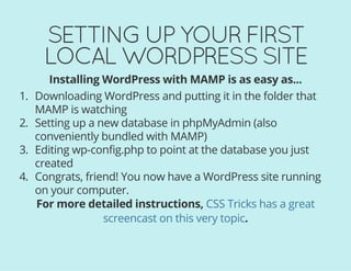 SETTING UP YOUR FIRST
LOCAL WORDPRESS SITE
Installing WordPress with MAMP is as easy as...
1. Downloading WordPress and putting it in the folder that
MAMP is watching
2. Setting up a new database in phpMyAdmin (also
conveniently bundled with MAMP)
3. Editing wp-config.php to point at the database you just
created
4. Congrats, friend! You now have a WordPress site running
on your computer.
For more detailed instructions,
.
CSS Tricks has a great
screencast on this very topic
 