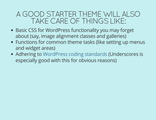 A GOOD STARTER THEME WILL ALSO
TAKE CARE OF THINGS LIKE:
Basic CSS for WordPress functionality you may forget
about (say, image alignment classes and galleries)
Functions for common theme tasks (like setting up menus
and widget areas)
Adhering to (Underscores is
especially good with this for obvious reasons)
WordPress coding standards
 