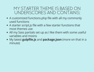 MY STARTER THEME IS BASED ON
UNDERSCORES AND CONTAINS:
A customized functions.php file with all my commonly
used functions
A starter script.js file with a few starter functions that
most themes use
All my Sass partials set up as I like them with some useful
variables and mixins
My latest gulpfile.js and package.json (more on that in a
minute)
 