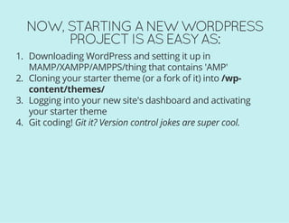 NOW, STARTING A NEW WORDPRESS
PROJECT IS AS EASY AS:
1. Downloading WordPress and setting it up in
MAMP/XAMPP/AMPPS/thing that contains 'AMP'
2. Cloning your starter theme (or a fork of it) into /wp-
content/themes/
3. Logging into your new site's dashboard and activating
your starter theme
4. Git coding! Git it? Version control jokes are super cool.
 