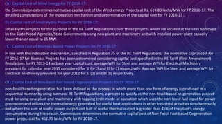 (A) Capital Cost of Wind Energy for FY 2016-17:
the Commission determines normative capital cost of the Wind energy Projects at Rs. 619.80 lakhs/MW for FY 2016-17. The
detailed computations of the indexation mechanism and determination of the capital cost for FY 2016-17 .
B) Capital cost of Small Hydro Projects for FY 2016-17:
Small Hydro Projects for the purpose of the RE Tariff Regulations cover those projects which are located at the sites approved
by the State Nodal Agencies/State Governments using new plant and machinery and with installed power plant capacity
lower than or equal to 25 MW.
(C) Capital Cost of Biomass based Power Projects for FY 2016-17
in line with the indexation mechanism, specified in Regulation 35 of the RE Tariff Regulations, the normative capital cost for
FY 2016-17 for Biomass Projects has been determined considering capital cost specified in the RE Tariff (First Amendment)
Regulations for FY 2013-14 as base year capital cost, average WPI for Steel and average WPI for Electrical Machinery
prevalent for calendar year 2015 considered for SI (n-1) and EI (n-1) respectively. Average WPI for Steel and average WPI for
Electrical Machinery prevalent for year 2012 for SI (0) and EI (0) respectively.
(D) Capital Cost of Non-fossil fuel based Cogeneration Projects for FY 2016-17
non-fossil based cogeneration has been defined as the process in which more than one form of energy is produced in a
sequential manner by using biomass. RE Tariff Regulations, a project to qualify as the non-fossil based co-generation project
must be using new plant and machinery with topping cycle mode of operation which uses the non-fossil fuel input for power
generation and utilizes the thermal energy generated for useful heat applications in other industrial activities simultaneously,
and where the sum of useful power output and half of useful thermal output is greater than 45% of the plant’s energy
consumption during the season. Commission determines the normative capital cost of Non-Fossil Fuel based Cogeneration
power projects at Rs. 452.75 lakhs/MW for FY 2016-17.
 