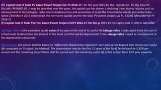 (E) Capital Cost of Solar PV based Power Projects for FY 2016-17 : for the year 2015-16 the capital cost for the solar PV
(Rs.lakh /MW)605.85 ,It may be seen that over the years, the capital cost has shown a declining trend due to reasons such as
advancement of technologies, reduction in module prices and economies of scale.The Commission vide its suo-motu Order
dated 23rd March 2016 determined the normative capital cost for the Solar PV power projects as Rs. 530.02 lakhs/MW for FY
2016-17.
(F) Capital Cost of Solar Thermal based Power Projects forFY 2016-17 :for the yr 2015-16 the capital cost is 1200 rs lakh/MW
Salvage value is the estimated resale value of an asset at the end of its useful life.Salvage value is subtracted from the cost of
a fixed asset to determine the amount of the asset cost that will be depreciated. Thus, salvage value is used as a component of
the depreciation calculation.
Depreciation per annum shall be based on ‘Differential Depreciation Approach' over loan period beyond loan tenure over useful
life computed on ‘Straight Line Method’. The depreciation rate for the first 12 years of the Tariff Period shall be 5.83% per
annum and the remaining depreciation shall be spread over the remaining useful life of the project from 13th year onwards.
 