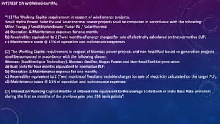 INTEREST ON WORKING CAPITAL
“(1) The Working Capital requirement in respect of wind energy projects,
Small Hydro Power, Solar PV and Solar thermal power projects shall be computed in accordance with the following:
Wind Energy / Small Hydro Power /Solar PV / Solar thermal
a) Operation & Maintenance expenses for one month;
b) Receivables equivalent to 2 (Two) months of energy charges for sale of electricity calculated on the normative CUF;
c) Maintenance spare @ 15% of operation and maintenance expenses
(2) The Working Capital requirement in respect of biomass power projects and non-fossil fuel based co-generation projects
shall be computed in accordance with the following clause:
Biomass (Rankine Cycle Technology), Biomass Gasifier, Biogas Power and Non-fossil fuel Co-generation
a) Fuel costs for four months equivalent to normative PLF;
b) Operation & Maintenance expense for one month;
c) Receivables equivalent to 2 (Two) months of fixed and variable charges for sale of electricity calculated on the target PLF;
d) Maintenance spare @ 15% of operation and maintenance expenses
(3) Interest on Working Capital shall be at interest rate equivalent to the average State Bank of India Base Rate prevalent
during the first six months of the previous year plus 350 basis points”.
 
