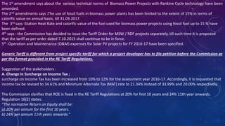 The 1st amendment says about the various technical norms of Biomass Power Projects with Rankine Cycle technology have been
amended.
The 2nd amendments says :The use of fossil fuels in biomass power plants has been limited to the extent of 15% in terms of
calorific value on annual basis, till 31.03.2017.
The 3rd says :Station Heat Rate and calorific value of the fuel used for biomass power projects using fossil fuel up to 15 % have
been defined.
4th says : the Commission has decided to issue the Tariff Order for MSW / RDF projects separately, till such time it is proposed
that the tariff as per order dated 7.10.2015 shall continue to be in force.
5th :Operation and Maintenance (O&M) expenses for Solar PV projects for FY 2016-17 have been specified.
Generic Tariff is different from project specific tariff for which a project developer has to file petition before the Commission as
per the format provided in the RE Tariff Regulations.
Suggestion of the stakeholders :
A. Change in Surcharge on Income Tax ;
surcharge on Income Tax has been increased from 10% to 12% for the assessment year 2016-17. Accordingly, it is requested that
income tax be revised to 34.61% and Minimum Alternate Tax (MAT) rate to 21.34% instead of 33.99% and 20.00% respectively.
The Commission clarifies that ROE is fixed in the RE Tariff Regulations at 20% for first 10 years and 24% 11th year onwards.
Regulation 16(2) states:
“The normative Return on Equity shall be:
a) 20% per annum for the first 10 years.
b) 24% per annum 11th years onwards.”
 