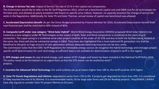 B. Change in Service Tax rate: impact of Service Tax rate of 15 % in the capital cost components.
The Commission would like to refer to the RE Tariff Regulations 2012, which set a benchmark capital cost and O&M cost for all technologies for
the base year, and allowed an yearly escalation rate based on specific price indices. However, no separate provision for change of service tax
exists in the Regulations. Additionally, for Solar PV and Solar Thermal, annual review of capital cost benchmark was allowed.
C. Accelerated Depreciation Benefit :As per the Union Budget presented by Finance Minister for 2016, Accelerated Depreciation benefit from
next financial year shall be restricted to 40% instead of 80%;
D. Composite tariff under new category "Wind-Solar Hybrid" :World Wind Energy Association (WWEA) proposed Wind-Solar Hybrid to be
treated as a new category under RE Technologies as the output of both, Solar and Wind components is combined at the point of grid
connection. The capex saving in a combined wind-solar project could be of the order of 10-15% and due to both the facilities being located at
the same site, there will also be substantial savings in O&M. They have also highlighted that a more balanced RE generation mix shall be
beneficial to the grid, as huge amount of solar generation without adequate balancing resources can be very costly.
The Commission notes that the CERC Tariff Regulations for renewable energy sources do recognise the hybrid technology and envisages project
specific tariff determination for such technology as sufficient data is not available for determination of generic tariff in this regard.
E. ISTS charges and Losses :In case of wind energy, such waiver of IST charges and losses has been included in the National Tariff Policy 2016.
This policy needs to be formalized on an urgent basis so that the ISTS waiver can be availed by wind 7
projects .
F. Incentive for Advanced Wind Technology :For wind turbines set up at towers higher than 100 m, the tariff could be 10 % higher.
G. Solar PV Panels Degradation and Lifetime :degradation varies from <1% to 9%. If projects get degraded by more than 20%, it is considered
to have reached the end of its lifetime. It is recommended nearly 1% for large solar farms and 2% for Rooftop projects. They(WWEA ) WWEA
have also argued to consider Solar PV project lifetime as 20 years.
 