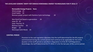 THE LEVELLISED GENERIC TARIFF FOR VARIOUS RENEWABLE ENERGY TECHNOLOGIES FOR FY 2016-17
Renewable Energy Projects Years
Wind energy 25
Small Hydro 35
Biomass power project with Rankine Cycle technology 20
Non-fossil fuel based co-generation 20
Solar PV 25
Solar Thermal 25
Biomass Gasifier 20
Biogas 20
Municipal Solid Waste 20
CONTROL PERIOD.
Provision to the said regulation stipulates that the tariff determined for the RE projects
commissioned during the control period shall continue to be applicable for the entire
duration of the tariff period as specified in Regulation 6 of the RE Tariff Regulations.
Accordingly, the tariff determined for FY 2016-17 is for the last year of the control period.
 