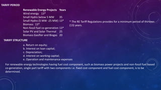 TARIFF PERIOD
Renewable Energy Projects Years
Wind energy 13*
Small Hydro below 5 MW 35
Small Hydro (5 MW -25 MW) 13*
Biomass 13*
Non-fossil fuel co-generation 13*
Solar PV and Solar Thermal 25
Biomass Gasifier and Biogas 20
* The RE Tariff Regulations provides for a minimum period of thirteen
(13) years.
TARIFF STRUCTURE
a. Return on equity;
b. Interest on loan capital;
c. Depreciation;
d. Interest on working capital;
e. Operation and maintenance expenses
For renewable energy technologies having fuel cost component, such as biomass power projects and non-fossil fuel based
co-generation, single part tariff with two components i.e. fixed cost component and fuel cost component, is to be
determined.
 