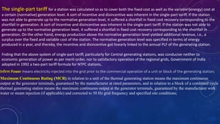 The single-part tariff for a station was calculated so as to cover both the fixed cost as well as the variable (energy) cost at
a certain (normative) generation level. A sort of incentive and disincentive was inherent in the single-part tariff. If the station
was not able to generate up to the normative generation level, it suffered a shortfall in fixed cost recovery corresponding to the
shortfall in generation. A sort of incentive and disincentive was inherent in the single-part tariff. If the station was not able to
generate up to the normative generation level, it suffered a shortfall in fixed cost recovery corresponding to the shortfall in
generation. On the other hand, energy production above the normative generation level yielded additional revenue, i.e., a
surplus over the fixed and variable cost of the station. The normative generation level was specified in terms of energy
produced in a year, and thereby, the incentive and disincentive got linearly linked to the annual PLF of the generating station.
Fnding that the above system of single-part tariff, particularly for Central generating stations, was conducive neither to
economic generation of power as per merit-order, nor to satisfactory operation of the regional grids, Government of India
adopted in 1992 a two-part tariff formula for NTPC stations,
Infirm Power means electricity injected into the grid prior to the commercial operation of a unit or block of the generating station;
Maximum Continuous Rating (MCR) in relation to a unit of the thermal generating station means the maximum continuous
output at the generator terminals, guaranteed by the manufacturer at rated parameters, and in relation to a block of a combined cycle
thermal generating station means the maximum continuous output at the generator terminals, guaranteed by the manufacturer with
water or steam injection (if applicable) and corrected to 50 Hz grid frequency and specified site conditions;
 