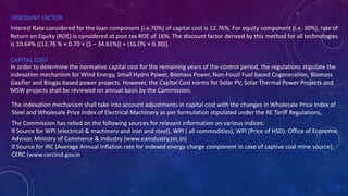 DISCOUNT FACTOR
Interest Rate considered for the loan component (i.e.70%) of capital cost is 12.76%. For equity component (i.e. 30%), rate of
Return on Equity (ROE) is considered at post tax ROE of 16%. The discount factor derived by this method for all technologies
is 10.64% ((12.76 % × 0.70 × (1 – 34.61%)) + (16.0% × 0.30)).
CAPITAL COST
In order to determine the normative capital cost for the remaining years of the control period, the regulations stipulate the
indexation mechanism for Wind Energy, Small Hydro Power, Biomass Power, Non-Fossil Fuel based Cogeneration, Biomass
Gasifier and Biogas based power projects. However, the Capital Cost norms for Solar PV, Solar Thermal Power Projects and
MSW projects shall be reviewed on annual basis by the Commission.
The indexation mechanism shall take into account adjustments in capital cost with the changes in Wholesale Price Index of
Steel and Wholesale Price Index of Electrical Machinery as per formulation stipulated under the RE Tariff Regulations,
The Commission has relied on the following sources for relevant information on various indices:
Source for WPI (electrical & machinery and iron and steel), WPI ( all commodities), WPI (Price of HSD): Office of Economic
Advisor, Ministry of Commerce & Industry (www.eaindustry.nic.in)
Source for IRC (Average Annual Inflation rate for indexed energy charge component in case of captive coal mine source):
CERC (www.cercind.gov.in)
 