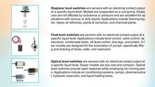Displacer level switches are sensors with an electrical contact output
at a specific liquid level. Models are suspended on a coil spring. Displa
cers are not affected by turbulence or pressure and are excellent for ap
plications with viscous or dirty liquids. Applications include foaming liqu
ids, heavy oil refineries, paints & varnishes, and chemical plants.
Float level switches are sensors with an electrical contact output at a
specific liquid level. Applications include level control, valve control, de
secrators, condensate tanks, oil level control, drip legs, and boilers. A f
ew models are designed for the automation of pumps, specifically fillin
g and draining of tanks, wells, and reservoirs.
Optical level switches are sensors with an electrical contact output at
a specific liquid level. Dwyer models are low cost and compact. Optical
level switches provide rapid response while employing mo moving part
s. Applications include air conditioning systems, sumps, pharmaceutica
l, hydraulic reservoirs, and liquid holding tanks.
 
