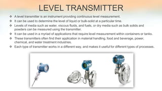 LEVEL TRANSMITTER
 A level transmitter is an instrument providing continuous level measurement.
 It can be used to determine the level of liquid or bulk-solid at a particular time.
 Levels of media such as water, viscous fluids, and fuels, or dry media such as bulk solids and
powders can be measured using the transmitter.
 It can be used in a myriad of applications that require level measurement within containers or tanks.
 These transmitters often find their application in material handling, food and beverage, power,
chemical, and water treatment industries.
 Each type of transmitter works in a different way, and makes it useful for different types of processes.
 