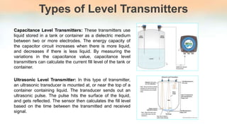 Types of Level Transmitters
Capacitance Level Transmitters: These transmitters use
liquid stored in a tank or container as a dielectric medium
between two or more electrodes. The energy capacity of
the capacitor circuit increases when there is more liquid,
and decreases if there is less liquid. By measuring the
variations in the capacitance value, capacitance level
transmitters can calculate the current fill level of the tank or
container.
Ultrasonic Level Transmitter: In this type of transmitter,
an ultrasonic transducer is mounted at, or near the top of a
container containing liquid. The transducer sends out an
ultrasonic pulse. The pulse hits the surface of the liquid,
and gets reflected. The sensor then calculates the fill level
based on the time between the transmitted and received
signal.
 