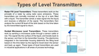 Types of Level Transmitters
Radar Fill Level Transmitters: These transmitters work on the
principle of a radar by using radio wave emissions. These
transmitters are normally mounted at the top of a tank filled
with a liquid. The transmitter sends a radar signal into the liquid,
and receives a reflection of the signal. The transmitters then
analyze the current fill level of the tank based on the time taken
by the transmitted signal to return.
Guided Microwave Level Transmitters: These transmitters
work by sending a microwave pulse through a sensor cable or
rod. The signal hits the surface of the liquid, and travels back to
the sensor, and then to the transmitter housing. The electronics
integrated in the transmitter housing determine the filling level
based on the time taken by the signal to travel down the sensor
and back up again. These types of level transmitters are used
in industrial applications in all areas of process technology.
 