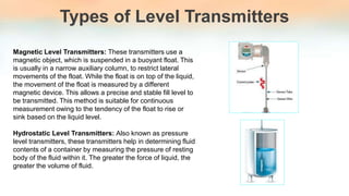 Types of Level Transmitters
Magnetic Level Transmitters: These transmitters use a
magnetic object, which is suspended in a buoyant float. This
is usually in a narrow auxiliary column, to restrict lateral
movements of the float. While the float is on top of the liquid,
the movement of the float is measured by a different
magnetic device. This allows a precise and stable fill level to
be transmitted. This method is suitable for continuous
measurement owing to the tendency of the float to rise or
sink based on the liquid level.
Hydrostatic Level Transmitters: Also known as pressure
level transmitters, these transmitters help in determining fluid
contents of a container by measuring the pressure of resting
body of the fluid within it. The greater the force of liquid, the
greater the volume of fluid.
 
