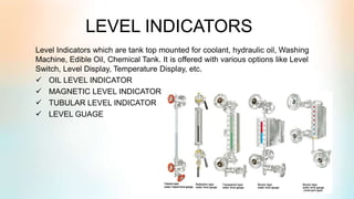 LEVEL INDICATORS
Level Indicators which are tank top mounted for coolant, hydraulic oil, Washing
Machine, Edible Oil, Chemical Tank. It is offered with various options like Level
Switch, Level Display, Temperature Display, etc.
 OIL LEVEL INDICATOR
 MAGNETIC LEVEL INDICATOR
 TUBULAR LEVEL INDICATOR
 LEVEL GUAGE
 