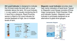 Oil Level Indicator is designed to indicate
the Oil level inside the tank with a visual
indicator above the tank. Oil Level Indicato
r is very useful in visually monitoring the O
il level from a distance. Reed Proximity
sensor is fitted to Oil Level Indicator for
remote feedback of high, low or multiple
levels of tank .
Magnetic Level Indicator provides clear,
high clarity indication of liquid level. Typical
ly, Magnetic Level Gauge consists of three
major components: Float Chamber, Float
and Indicator System. Magnetic Level
Indicator is principally designed as an
alternative to glass level gauges.
 