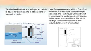 Tubular level indicator is a simple and reliab
le device for direct reading in atmospheric or
pressurized tanks.
Level Gauge consists of a Nylon Foam float
connected to a Red Nylon pointer through a
piston rod. The Float moves with liquid which
in turn moves the point over a level indicating
sticker pasted on a metal frame. The sticker
has High & Low Level indication in Red
colour & Safe Level in Green colour.
 