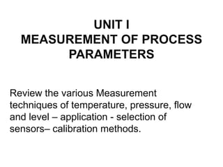 UNIT I
MEASUREMENT OF PROCESS
PARAMETERS
Review the various Measurement
techniques of temperature, pressure, flow
and level – application - selection of
sensors– calibration methods.
 