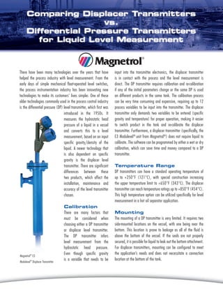 There have been many technologies over the years that have
helped the process industry with level measurement. From the
early days of simple mechanical float-operated level switches,
the process instrumentation industry has been innovating new
technologies to make its customers’ lives simpler. One of these
older technologies commonly used in the process control industry
is the differential pressure (DP) level transmitter, which first was
input into the transmitter electronics, the displacer transmitter
is in contact with the process and the level measurement is
direct. The DP transmitter requires calibration and re-calibration
if any of the initial parameters change or the same DP is used
on different products in the same tank. The calibration process
can be very time consuming and expensive, requiring up to 12
process variables to be input into the transmitter. The displacer
transmitter only demands two variables to be entered (specific
gravity and temperature) for proper operation, making it easier
to switch product in the tank and re-calibrate the displacer
transmitter. Furthermore, a displacer transmitter (specifically, the
E3 Modulevel®
unit from Magnetrol®
) does not require liquid to
calibrate. The software can be programmed by either a wet or dry
calibration, which can save time and money compared to a DP
transmitter.
Temperature Range
DP transmitters can have a standard operating temperature of
up to +250°F (121°C), with special construction increasing
the upper temperature limit to +650°F (343°C). The displacer
transmitter can reach temperature ratings up to +850°F (454°C).
This high temperature option can be utilized specifically for level
measurement in a hot oil separator application.
Mounting
The mounting of a DP transmitter is very limited. It requires two
side-mounted locations on the vessel, with one being near the
bottom. This location is prone to leakage as all of the fluid is
above the bottom of the vessel. If the seals are not properly
secured, it is possible for liquid to leak out the bottom attachment.
For displacer transmitters, mounting can be configured to meet
the application’s needs and does not necessitate a connection
location at the bottom of the tank.
introduced in the 1950s. It
measures the hydrostatic head
pressure of a liquid in a vessel
and converts this to a level
measurement, based on an input
specific gravity/density of the
liquid. A newer technology that
is also dependent on specific
gravity is the displacer level
transmitter. There are significant
differences between these
two products, which affect the
installation, maintenance and
accuracy of the level transmitter
chosen.
Calibration
There are many factors that
must be considered when
choosing either a DP transmitter
or displacer level transmitter.
The DP transmitter infers
level measurement from the
hydrostatic head pressure.
Even though specific gravity
is a variable that needs to be
Magnetrol®
E3
Modulevel®
Displacer Transmitter
 