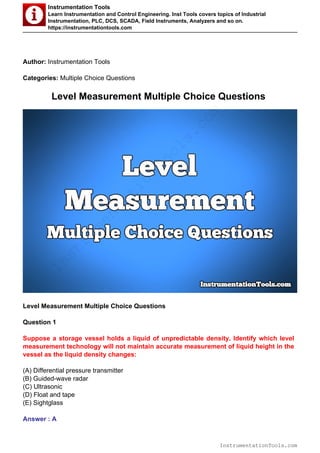 Instrumentation Tools
Learn Instrumentation and Control Engineering. Inst Tools covers topics of Industrial
Instrumentation, PLC, DCS, SCADA, Field Instruments, Analyzers and so on.
https://instrumentationtools.com
Author: Instrumentation Tools
Categories: Multiple Choice Questions
Level Measurement Multiple Choice Questions
Level Measurement Multiple Choice Questions
Question 1
Suppose a storage vessel holds a liquid of unpredictable density. Identify which level
measurement technology will not maintain accurate measurement of liquid height in the
vessel as the liquid density changes:
(A) Differential pressure transmitter
(B) Guided-wave radar
(C) Ultrasonic
(D) Float and tape
(E) Sightglass
Answer : A
InstrumentationTools.com
InstrumentationTools.com
 