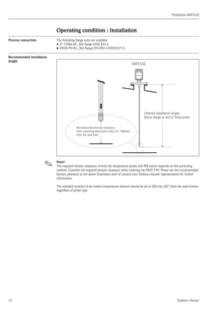 Prothermo NMT532
10 Endress+Hauser
Operating condition : Installation
Process connection The following flange sizes are available:
• 2" 150Ibs RF, 304 flange ANSI B16.5
• DN50 PN B1, 304 flange EN1092-1(DIN2527 C)
Recommended installation
height
Note!
The required bottom clearance of both the temperature probe and WB sensor depends on the anchoring
method. Consider the required bottom clearance when ordering the NMT 539. Please see the recommended
bottom clearance in the above illustration and/or consult your Endress+Hauser representative for further
information.
The standard location of the lowest temperature element should be set at 500 mm (20") from the tank bottom
regardless of probe type.
NMT532
Ordered installation height:
Below ﬂange to end of Temp probe
Recommended bottom clearance:
with mounting attachment A,B,C,D : 400mm
from the tank ﬂoor
 