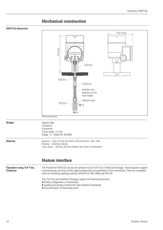 Prothermo NMT532
16 Endress+Hauser
Mechanical construction
NMT532 dimension
NMT532 dimension
Weight Approx. 8kg
Condition:
6 elements
Temp. probe : 11.5m
Flange : 2" 150lbs RF, SUS304
Material Elements : Class A Pt100, IEC 60751/DIN EN 60751/ JISC 1604
Housing : Aluminum diecast
Temp. probe : SUS316, SUS316L flexible tube (refer to "Dimension")
Human interface
Operation using ToF Tool,
FieldCare
The Prothermo NMT532 can also be operated via the ToF Tool or FieldCare Package. These programs support
commissioning, securing of data, signal analysis and documentation of the instruments. They are compatible
with the following operating systems: WinNT4.0, Win 2000 and Win XP.
The ToF Tool and FieldCare Packages support the following functions:
• Online configuration of transmitters
• Loading and saving of instrument data (Upload/Download)
• Documentation of measuring points
Ф10
Ф26
Bottom hook
215mm
Flexible tube
depends on the
tank height
142.5 mm
SUS316L
SUS316
SUS316
SUS316
 