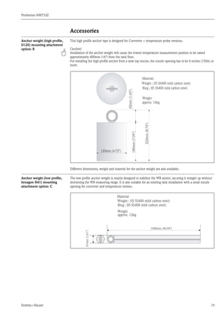 Prothermo NMT532
Endress+Hauser 19
Accessories
Anchor weight (high profile,
D120) mounting attachment
option: B
This high profile anchor type is designed for Converter + temperature probe versions.
Caution!
Installation of the anchor weight will cause the lowest temperature measurement position to be raised
approximately 400mm (16") from the tank floor.
For installing the high profile ancher from a tank top nozzle, the nozzle opening has to be 6 inches (150A) or
more.
Different dimensions, weight and material for the anchor weight are also available.
Anchor weight (low profile,
hexagon H41) mounting
attachment option: C
The low profile anchor weight is mainly designed to stabilize the WB sensor, securing it straight up without
shortening the WB measuring range. It is also suitable for an existing tank installation with a small nozzle
opening for converter and temperature version.
120mm (4.72")
180mm(7.09")
222mm(8.74")
42mm(1.65")
Weight
approx. 16kg
Material:
Weight : JIS SS400 mild carbon steel)
Ring : JIS SS400 mild carbon steel)41mm(1.61")
1040mm (40.94")
Weight
approx. 12kg
Material
Weight : JIS SS400 mild carbon steel)
Ring : JIS SS400 mild carbon steel)
 