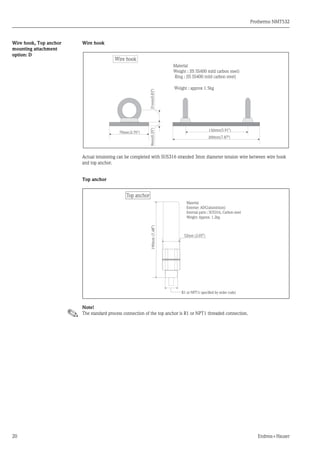 Prothermo NMT532
20 Endress+Hauser
Wire hook, Top anchor
mounting attachment
option: D
Wire hook
Actual tensioning can be completed with SUS316 stranded 3mm diameter tension wire between wire hook
and top anchor.
Top anchor
Note!
The standard process connection of the top anchor is R1 or NPT1 threaded connection.
9mm(0.35")21mm(0.83")
70mm(2.76")
200mm(7.87")
150mm(5.91")
Weight : approx 1.5kg
Material
Weight : JIS SS400 mild carbon steel)
Ring : JIS SS400 mild carbon steel)
Wire hook
Material
Exterior: ADC(aluminium)
Internal parts : SUS316, Carbon steel
Weight: Approx. 1.2kg
52mm (2.05")
190mm(7.48")
R1 or NPT1( speciﬁed by order code)
Top anchor
 