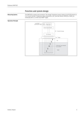 Prothermo NMT532
Endress+Hauser 3
Function and system design
Measuring System The NMT532 is compact and economical. The average Temperature sensor consists of six Pt100 elements at
2 or 3 meter intervals. Temperature data is transmitted to the Tank Side Monitor NRF590 or NMS5 via
intrinsically safe (i.s.) 2-wire local HART®
signal.
Operation Principle
local HART®
communication Noise Filter
Power Supply Module
CPU Module
Converter housing
Flange
Gas
Pt100 multi- spot elements
up to 6 points
Liquid
 