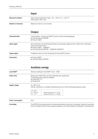 Prothermo NMT532
Endress+Hauser 7
Input
Measured variables Liquid and gas temperature range : -20 ...+100 °C (-4 ...+212 °F)
Probe length : 40m or less
Number of elements Maximum of 6(2 m or 3 m interval)
Output
Communication 2 wire, Endress + Hauser local HART®
protocol to host commanding gauge
• Tank Side Monitor NRF590
• Proservo NMS5
Alarm signal Error information via the following interface and transmission digital protocol. Please refer to Operating
Instructions of each device.
• Proservo NMS5 ... BA00401G
• Tank Side Monitor NRF590 ... BA00256F, BA00257F
Output signal Temperature data via 2 wire intrinsically safe local HART®
protocol.
Connection • Proservo NMS5
• Tank Side Monitor NRF590
Auxiliary energy
Load HART®
Minimum loading for local HART®
circuit : 250Ω
Cable entry Wiring of the NMT 532 must meet intrinsically safe requirements.
The following cable entries are available:
• Thread NPT 1/2
• Thread M 20
Supply voltage 16...30V : Ex ia
Only for connection to a certified intrinsically safe circuit, with the following maximum values.
Power consumption 6mA
Grounding The NMT532 must be grounded to the tank potential before connection to host gauge. All ground connections
must be compliant with local and company regulations, and checked before the equipment is commissioned.
Ui = 30 V
Ii = 120 mA
Pi = 1 W
Internal capacitance Ci = 5.3 nF
Internal inductance Li = 48 μH
 