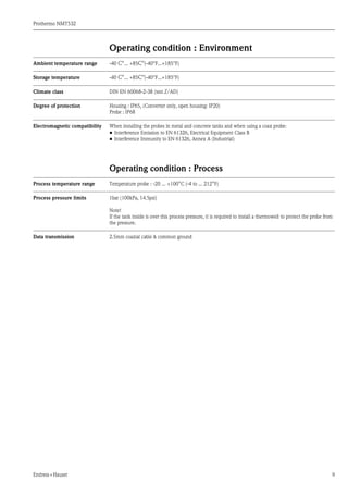 Prothermo NMT532
Endress+Hauser 9
Operating condition : Environment
Ambient temperature range -40 C°... +85C°(-40°F...+185°F)
Storage temperature -40 C°... +85C°(-40°F...+185°F)
Climate class DIN EN 60068-2-38 (test Z/AD)
Degree of protection Housing : IP65, (Converter only, open housing: IP20)
Probe : IP68
Electromagnetic compatibility When installing the probes in metal and concrete tanks and when using a coax probe:
• Interference Emission to EN 61326, Electrical Equipment Class B
• Interference Immunity to EN 61326, Annex A (Industrial)
Operating condition : Process
Process temperature range Temperature probe : -20 ... +100°C (-4 to ... 212°F)
Process pressure limits 1bar (100kPa, 14.5psi)
Note!
If the tank inside is over this process pressure, it is required to install a thermowell to protect the probe from
the pressure.
Data transmission 2.5mm coaxial cable & common ground
 