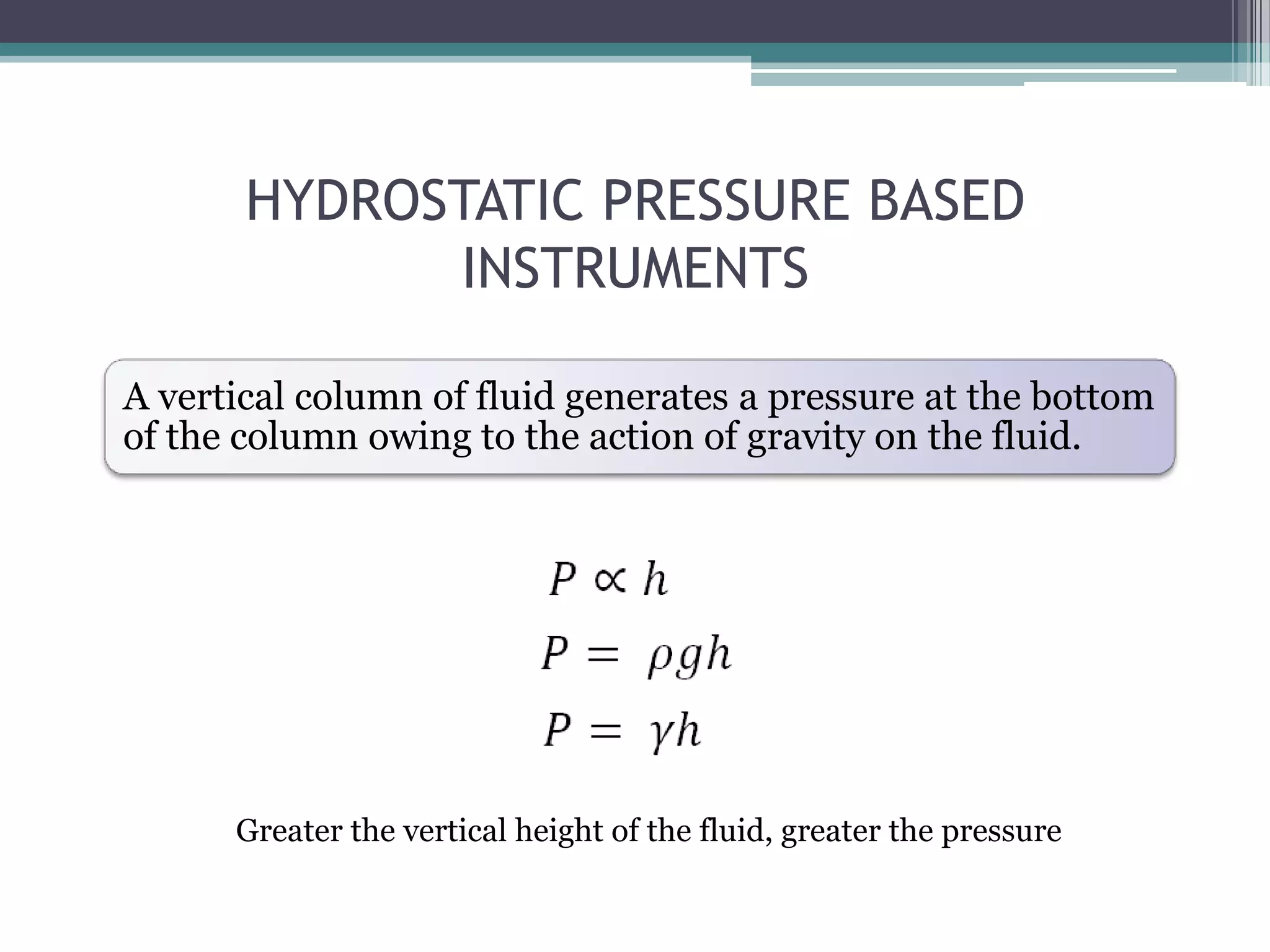 HYDROSTATIC PRESSURE BASED
INSTRUMENTS
A vertical column of fluid generates a pressure at the bottom
of the column owing to the action of gravity on the fluid.

Greater the vertical height of the fluid, greater the pressure

 