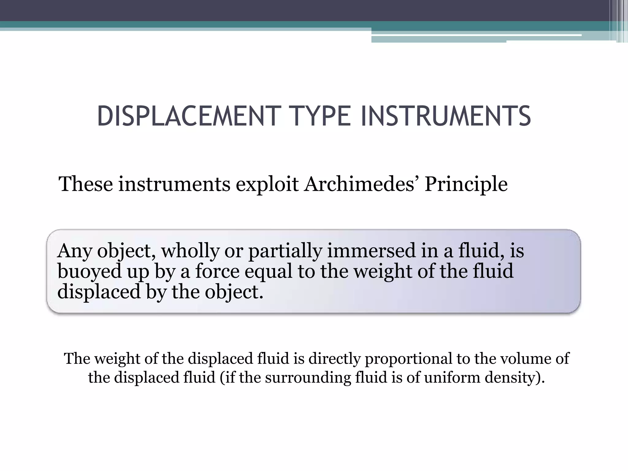 DISPLACEMENT TYPE INSTRUMENTS
These instruments exploit Archimedes’ Principle
Any object, wholly or partially immersed in a fluid, is
buoyed up by a force equal to the weight of the fluid
displaced by the object.
The weight of the displaced fluid is directly proportional to the volume of
the displaced fluid (if the surrounding fluid is of uniform density).

 